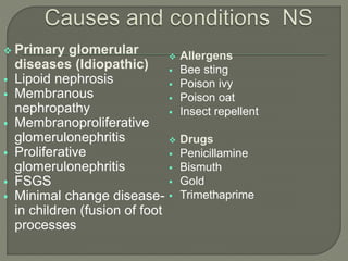  Primary glomerular
diseases (Idiopathic)
 Lipoid nephrosis
 Membranous
nephropathy
 Membranoproliferative
glomerulonephritis
 Proliferative
glomerulonephritis
 FSGS
 Minimal change disease-
in children (fusion of foot
processes
 Allergens
 Bee sting
 Poison ivy
 Poison oat
 Insect repellent
 Drugs
 Penicillamine
 Bismuth
 Gold
 Trimethaprime
 