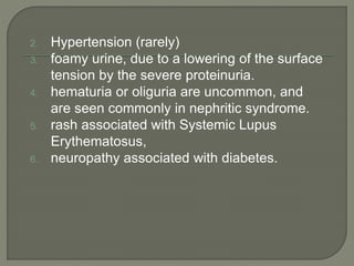 2. Hypertension (rarely)
3. foamy urine, due to a lowering of the surface
tension by the severe proteinuria.
4. hematuria or oliguria are uncommon, and
are seen commonly in nephritic syndrome.
5. rash associated with Systemic Lupus
Erythematosus,
6. neuropathy associated with diabetes.
 