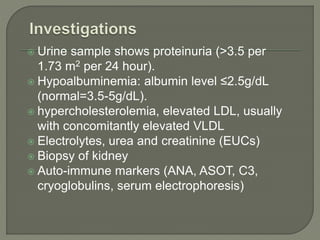  Urine sample shows proteinuria (>3.5 per
1.73 m2 per 24 hour).
 Hypoalbuminemia: albumin level ≤2.5g/dL
(normal=3.5-5g/dL).
 hypercholesterolemia, elevated LDL, usually
with concomitantly elevated VLDL
 Electrolytes, urea and creatinine (EUCs)
 Biopsy of kidney
 Auto-immune markers (ANA, ASOT, C3,
cryoglobulins, serum electrophoresis)
 