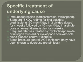  Immunosupression (corticosteroids, cyclosporin).
 Standard ISKDC regime for first episode:
prednisolone -60 mg/m2/day in 3 divided doses
for 4 weeks followed by 40 mg/m2/day in a single
dose on every alternate day for 4 weeks.
 Frequent relapses treated by: cyclophosphamide
or nitrogen mustard or cyclosporin or levamisole.
 blood glucose control if diabetic.
 Blood pressure control. ACE inhibitors (they have
been shown to decrease protein loss)
 