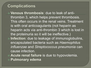  Venous thrombosis: due to leak of anti-
thrombin 3, which helps prevent thrombosis.
This often occurs in the renal veins. Treatment
is with oral anticoagulants (not heparin as
heparin acts via anti-thrombin 3 which is lost in
the proteinuria so it will be ineffective.)
 Infection: due to leakage of immunoglobulins,
encapsulated bacteria such as Haemophilus
influenzae and Streptococcus pneumonia can
cause infection.
 Acute renal failure is due to hypovolemia.
 Pulmonary edema
 