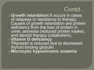 Growth retardation:It occurs in cases
of relapses or resistance to therapy.
Causes of growth retardation are protein
deficiency from the loss of protein in
urine, anorexia (reduced protein intake),
and steroid therapy (catabolism).
Vitamin D deficiency
Thyroxin is reduced due to decreased
thyroid binding globulin.
Microcytic hypochromic anaemia
 