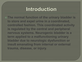  The normal function of the urinary bladder is
to store and expel urine in a coordinated,
controlled fashion. This coordinated activity
is regulated by the central and peripheral
nervous systems. Neurogenic bladder is a
term applied to a malfunctioning urinary
bladder due to neurologic dysfunction or
insult emanating from internal or external
trauma, disease, or injury.
 