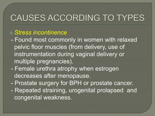  Stress incontinence
- Found most commonly in women with relaxed
pelvic floor muscles (from delivery, use of
instrumentation during vaginal delivery or
multiple pregnancies).
- Female urethra atrophy when estrogen
decreases after menopause.
- Prostate surgery for BPH or prostate cancer.
- Repeated straining, urogenital prolapsed and
congenital weakness.
 