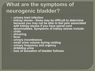  urinary tract infection
 kidney stones - these may be difficult to determine
because you may not be able to feel pain associated
with kidney stones if you have spinal cord
abnormalities. Symptoms of kidney stones include:
 chills
 shivering
 fever
 urinary incontinence
 small urine volume during voiding
 urinary frequency and urgency
 dribbling urine
 loss of sensation of bladder fullness
 