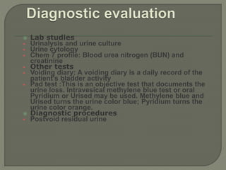 Lab studies
 Urinalysis and urine culture
 Urine cytology
 Chem 7 profile: Blood urea nitrogen (BUN) and
creatinine
 Other tests
 Voiding diary: A voiding diary is a daily record of the
patient's bladder activity
 Pad test :This is an objective test that documents the
urine loss. Intravesical methylene blue test or oral
Pyridium or Urised may be used. Methylene blue and
Urised turns the urine color blue; Pyridium turns the
urine color orange.
 Diagnostic procedures
 Postvoid residual urine
 