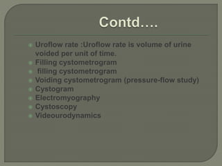  Uroflow rate :Uroflow rate is volume of urine
voided per unit of time.
 Filling cystometrogram
 filling cystometrogram
 Voiding cystometrogram (pressure-flow study)
 Cystogram
 Electromyography
 Cystoscopy
 Videourodynamics
 
