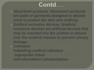  Absorbent products :Absorbent products
are pads or garments designed to absorb
urine to protect the skin and clothing.
 Urethral occlusive devices :Urethral
occlusive devices are artificial devices that
may be inserted into the urethra or placed
over the urethral meatus to prevent urinary
leakage.
 Catheters
 Indwelling urethral catheters
 suprapubic tubes
 self-intermittent catheterization.
 
