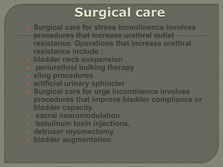  Surgical care for stress incontinence involves
procedures that increase urethral outlet
resistance. Operations that increase urethral
resistance include :
 bladder neck suspension
 periurethral bulking therapy
 sling procedures
 artificial urinary sphincter
 Surgical care for urge incontinence involves
procedures that improve bladder compliance or
bladder capacity.
 sacral neuromodulation
 botulinum toxin injections,
 detrusor myomectomy
 bladder augmentation
 