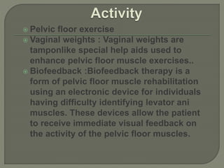  Pelvic floor exercise
 Vaginal weights : Vaginal weights are
tamponlike special help aids used to
enhance pelvic floor muscle exercises..
 Biofeedback :Biofeedback therapy is a
form of pelvic floor muscle rehabilitation
using an electronic device for individuals
having difficulty identifying levator ani
muscles. These devices allow the patient
to receive immediate visual feedback on
the activity of the pelvic floor muscles.
 