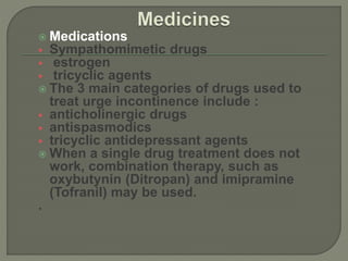  Medications
 Sympathomimetic drugs
 estrogen
 tricyclic agents
 The 3 main categories of drugs used to
treat urge incontinence include :
 anticholinergic drugs
 antispasmodics
 tricyclic antidepressant agents
 When a single drug treatment does not
work, combination therapy, such as
oxybutynin (Ditropan) and imipramine
(Tofranil) may be used.
.
 