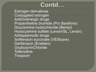  Estrogen derivatives
 Conjugated estrogen
 Anticholinergic drugs
Propantheline bromide (Pro Banthine)
Dicyclomine hydrochloride (Bentyl)
Hyoscyamine sulfate (Levsin/SL, Levsin)
 Antispasmodic drugs
Solifenacin succinate (VESIcare)
Darifenacin (Enablex)
OxybutyninChloride
Tolterodine
Trospium
 
