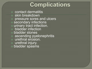  contact dermatitis
 skin breakdown
 pressure sores and ulcers
 secondary infections
 urinary tract infection.
 bladder infection
 bladder stones
 ascending pyelonephritis
 urethral erosion.
 urethral injury.
 bladder spasms
 