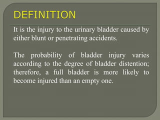 It is the injury to the urinary bladder caused by
either blunt or penetrating accidents.
The probability of bladder injury varies
according to the degree of bladder distention;
therefore, a full bladder is more likely to
become injured than an empty one.
 
