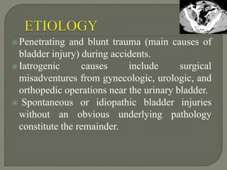 Penetrating and blunt trauma (main causes of
bladder injury) during accidents.
Iatrogenic causes include surgical
misadventures from gynecologic, urologic, and
orthopedic operations near the urinary bladder.
 Spontaneous or idiopathic bladder injuries
without an obvious underlying pathology
constitute the remainder.
 