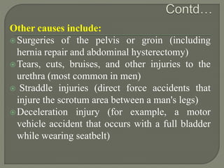 Other causes include:
Surgeries of the pelvis or groin (including
hernia repair and abdominal hysterectomy)
Tears, cuts, bruises, and other injuries to the
urethra (most common in men)
 Straddle injuries (direct force accidents that
injure the scrotum area between a man's legs)
Deceleration injury (for example, a motor
vehicle accident that occurs with a full bladder
while wearing seatbelt)
 