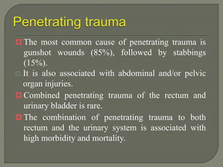  The most common cause of penetrating trauma is
gunshot wounds (85%), followed by stabbings
(15%).
 It is also associated with abdominal and/or pelvic
organ injuries.
 Combined penetrating trauma of the rectum and
urinary bladder is rare.
 The combination of penetrating trauma to both
rectum and the urinary system is associated with
high morbidity and mortality.
 