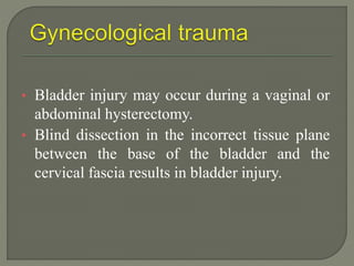• Bladder injury may occur during a vaginal or
abdominal hysterectomy.
• Blind dissection in the incorrect tissue plane
between the base of the bladder and the
cervical fascia results in bladder injury.
 