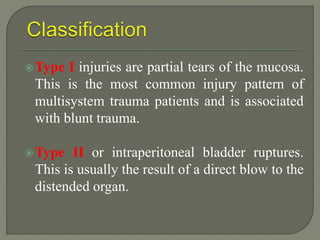 Type I injuries are partial tears of the mucosa.
This is the most common injury pattern of
multisystem trauma patients and is associated
with blunt trauma.
Type II or intraperitoneal bladder ruptures.
This is usually the result of a direct blow to the
distended organ.
 