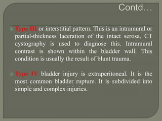  Type III or interstitial pattern. This is an intramural or
partial-thickness laceration of the intact serosa. CT
cystography is used to diagnose this. Intramural
contrast is shown within the bladder wall. This
condition is usually the result of blunt trauma.
 Type IV bladder injury is extraperitoneal. It is the
most common bladder rupture. It is subdivided into
simple and complex injuries.
 