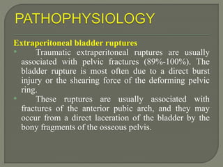 Extraperitoneal bladder ruptures
• Traumatic extraperitoneal ruptures are usually
associated with pelvic fractures (89%-100%). The
bladder rupture is most often due to a direct burst
injury or the shearing force of the deforming pelvic
ring.
• These ruptures are usually associated with
fractures of the anterior pubic arch, and they may
occur from a direct laceration of the bladder by the
bony fragments of the osseous pelvis.
 
