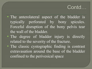 • The anterolateral aspect of the bladder is
typically perforated by bony spicules.
Forceful disruption of the bony pelvis tear
the wall of the bladder.
• The degree of bladder injury is directly
related to the severity of the fracture.
• The classic cystographic finding is contrast
extravasation around the base of the bladder
confined to the perivesical space
 
