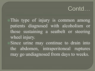 This type of injury is common among
patients diagnosed with alcoholism or
those sustaining a seatbelt or steering
wheel injury.
Since urine may continue to drain into
the abdomen, intraperitoneal ruptures
may go undiagnosed from days to weeks.
 