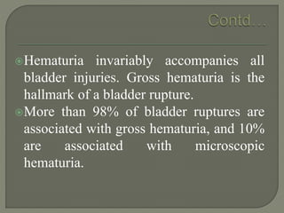 Hematuria invariably accompanies all
bladder injuries. Gross hematuria is the
hallmark of a bladder rupture.
More than 98% of bladder ruptures are
associated with gross hematuria, and 10%
are associated with microscopic
hematuria.
 