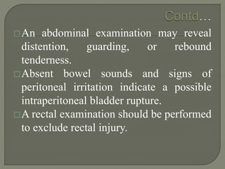 An abdominal examination may reveal
distention, guarding, or rebound
tenderness.
Absent bowel sounds and signs of
peritoneal irritation indicate a possible
intraperitoneal bladder rupture.
A rectal examination should be performed
to exclude rectal injury.
 