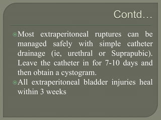 Most extraperitoneal ruptures can be
managed safely with simple catheter
drainage (ie, urethral or Suprapubic).
Leave the catheter in for 7-10 days and
then obtain a cystogram.
All extraperitoneal bladder injuries heal
within 3 weeks
 
