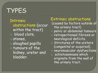 Intrinsic
obstructions (occur
within the tract)
 blood clots,
 stones,
 sloughed papilla
 tumours of the
kidney, ureter and
bladder.
Extrinsic obstructions
(caused by factors outside of
the urinary tract)
 pelvic or abdominal tumours
 retroperitoneal fibrosis or
neurological deficits.
 Strictures of the ureters
(congenital or acquired),
 neuromuscular dysfunctions
 schistosomiasis which
originate from the wall of
the urinary tract.
 