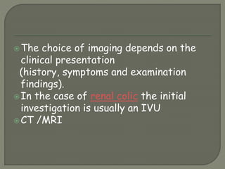 The choice of imaging depends on the
clinical presentation
(history, symptoms and examination
findings).
In the case of renal colic the initial
investigation is usually an IVU
CT /MRI
 