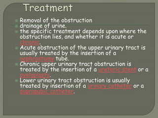  Removal of the obstruction
 drainage of urine.
 the specific treatment depends upon where the
obstruction lies, and whether it is acute or
chronic.
 Acute obstruction of the upper urinary tract is
usually treated by the insertion of a
nephrostomy tube.
 Chronic upper urinary tract obstruction is
treated by the insertion of a ureteric stent or a
pyeloplasty.
 Lower urinary tract obstruction is usually
treated by insertion of a urinary catheter or a
suprapubic catheter.
 