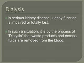 In serious kidney disease, kidney function
is impaired or totally lost.
In such a situation, it is by the process of
"Dialysis" that waste products and excess
fluids are removed from the blood.
 