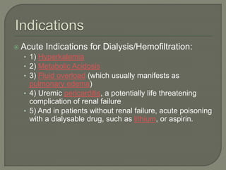  Acute Indications for Dialysis/Hemofiltration:
• 1) Hyperkalemia
• 2) Metabolic Acidosis
• 3) Fluid overload (which usually manifests as
pulmonary edema)
• 4) Uremic pericarditis, a potentially life threatening
complication of renal failure
• 5) And in patients without renal failure, acute poisoning
with a dialysable drug, such as lithium, or aspirin.
 