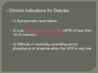 Chronic Indications for Dialysis:
• 1) Symptomatic renal failure.
• 2) Low glomerular filtration rate (GFR) of less than
10-15 mls/min)
• 3) Difficulty in medically controlling serum
phosphorus or anaemia when the GFR is very low
 