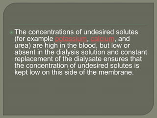 The concentrations of undesired solutes
(for example potassium, calcium, and
urea) are high in the blood, but low or
absent in the dialysis solution and constant
replacement of the dialysate ensures that
the concentration of undesired solutes is
kept low on this side of the membrane.
 