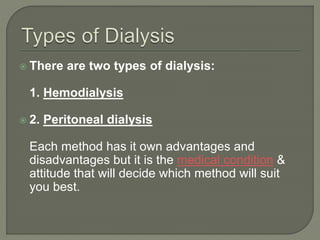  There are two types of dialysis:
1. Hemodialysis
 2. Peritoneal dialysis
Each method has it own advantages and
disadvantages but it is the medical condition &
attitude that will decide which method will suit
you best.
 