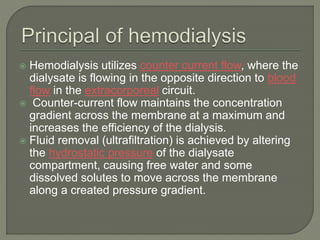  Hemodialysis utilizes counter current flow, where the
dialysate is flowing in the opposite direction to blood
flow in the extracorporeal circuit.
 Counter-current flow maintains the concentration
gradient across the membrane at a maximum and
increases the efficiency of the dialysis.
 Fluid removal (ultrafiltration) is achieved by altering
the hydrostatic pressure of the dialysate
compartment, causing free water and some
dissolved solutes to move across the membrane
along a created pressure gradient.
 