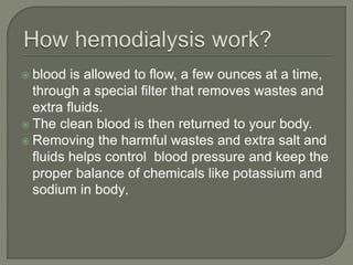  blood is allowed to flow, a few ounces at a time,
through a special filter that removes wastes and
extra fluids.
 The clean blood is then returned to your body.
 Removing the harmful wastes and extra salt and
fluids helps control blood pressure and keep the
proper balance of chemicals like potassium and
sodium in body.
 