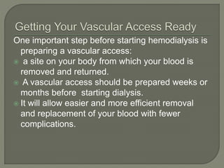 One important step before starting hemodialysis is
preparing a vascular access:
 a site on your body from which your blood is
removed and returned.
 A vascular access should be prepared weeks or
months before starting dialysis.
 It will allow easier and more efficient removal
and replacement of your blood with fewer
complications.
 