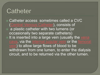  Catheter access sometimes called a CVC
(Central Venous Catheter), consists of
 a plastic catheter with two lumens (or
occasionally two separate catheters)
 It is inserted into a large vein (usually the vena
cava, via the internal jugular vein or the femoral
vein) to allow large flows of blood to be
withdrawn from one lumen, to enter the dialysis
circuit, and to be returned via the other lumen.
 