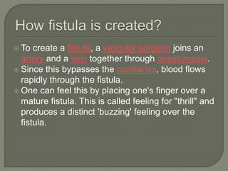  To create a fistula, a vascular surgeon joins an
artery and a vein together through anastomosis.
 Since this bypasses the capillaries, blood flows
rapidly through the fistula.
 One can feel this by placing one's finger over a
mature fistula. This is called feeling for "thrill" and
produces a distinct 'buzzing' feeling over the
fistula.
 