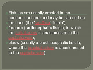 Fistulas are usually created in the
nondominant arm and may be situated on
the hand (the 'snuffbox' fistula'),
forearm (radiocephalic fistula, in which
the radial artery is anastomosed to the
cephalic vein),
elbow (usually a brachiocephalic fistula,
where the brachial artery is anastomosed
to the cephalic vein).
 