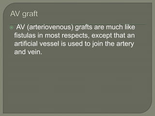  AV (arteriovenous) grafts are much like
fistulas in most respects, except that an
artificial vessel is used to join the artery
and vein.
 