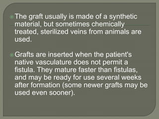 The graft usually is made of a synthetic
material, but sometimes chemically
treated, sterilized veins from animals are
used.
Grafts are inserted when the patient's
native vasculature does not permit a
fistula. They mature faster than fistulas,
and may be ready for use several weeks
after formation (some newer grafts may be
used even sooner).
 