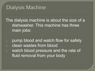 The dialysis machine is about the size of a
dishwasher. This machine has three
main jobs:
1. pump blood and watch flow for safety
2. clean wastes from blood
3. watch blood pressure and the rate of
fluid removal from your body
 