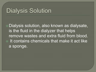 Dialysis solution, also known as dialysate,
is the fluid in the dialyzer that helps
remove wastes and extra fluid from blood.
 It contains chemicals that make it act like
a sponge.
 