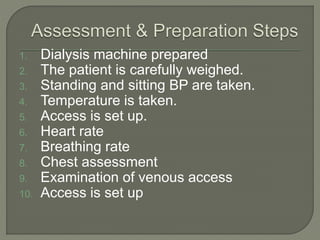 1. Dialysis machine prepared
2. The patient is carefully weighed.
3. Standing and sitting BP are taken.
4. Temperature is taken.
5. Access is set up.
6. Heart rate
7. Breathing rate
8. Chest assessment
9. Examination of venous access
10. Access is set up
 