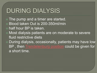  The pump and a timer are started.
 Blood taken Out is 200-350ml/min
 half hour BP is taken.
 Most dialysis patients are on moderate to severe
fluid restrictive diets
 During dialysis, occasionally, patients may have low
BP , then Trendelenburg position could be given for
a short time.
 